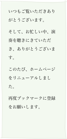 いつもご覧いただきありがとうございます。
そして、お忙しい中、演奏を聴きにきていただき、ありがとうございます。
このたび、ホームページをリニューアルしました。
再度ブックマークに登録をお願いします。

